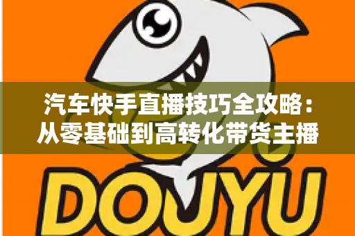 汽车快手直播技巧全攻略:从零基础到高转化带货主播的实战指南 汽车快手直播技巧全攻略:从零基础到高转化带货主播的实战指南