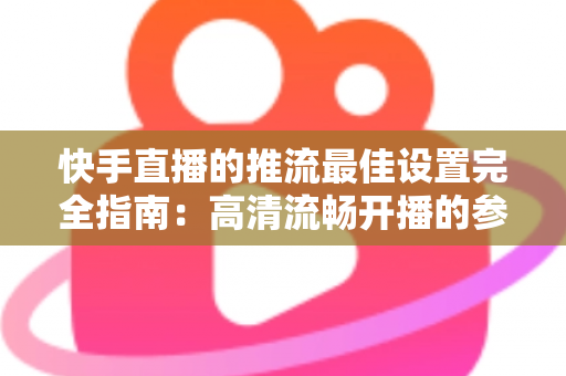 快手直播的推流最佳设置完全指南：高清流畅开播的参数配置秘诀