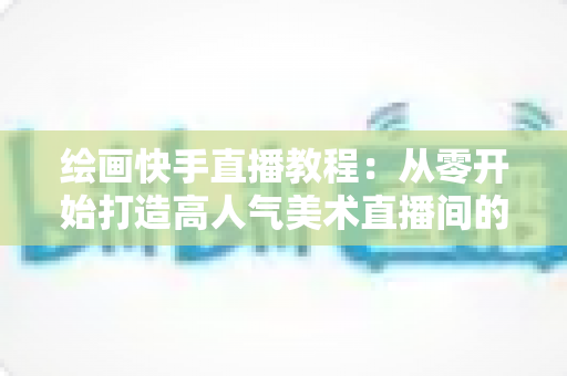 绘画快手直播教程：从零开始打造高人气美术直播间的完整指南