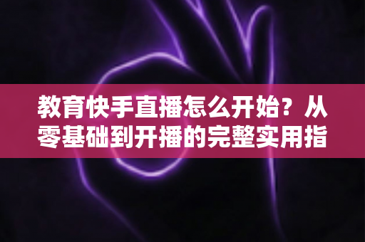 教育快手直播怎么开始？从零基础到开播的完整实用指南
