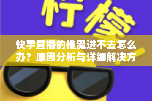 快手直播的推流进不去怎么办？原因分析与详细解决方案大全