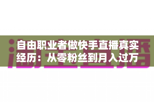 自由职业者做快手直播真实经历：从零粉丝到月入过万，我的转型之路与实战干货全记录
