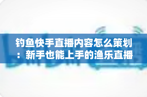 钓鱼快手直播内容怎么策划:新手也能上手的渔乐直播间全流程规划指南 钓鱼快手直播内容怎么策划:新手也能上手的渔乐直播间全流程规划指南