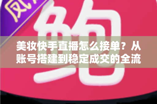 美妆快手直播怎么接单？从账号搭建到稳定成交的全流程实战攻略