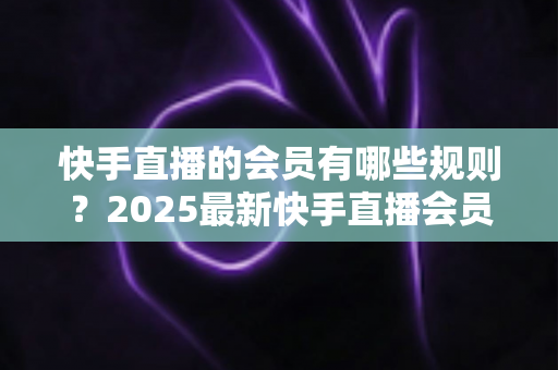 快手直播的会员有哪些规则？2025最新快手直播会员制度全解析与实用指南