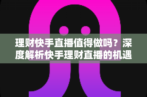 理财快手直播值得做吗？深度解析快手理财直播的机遇、门槛与变现路径