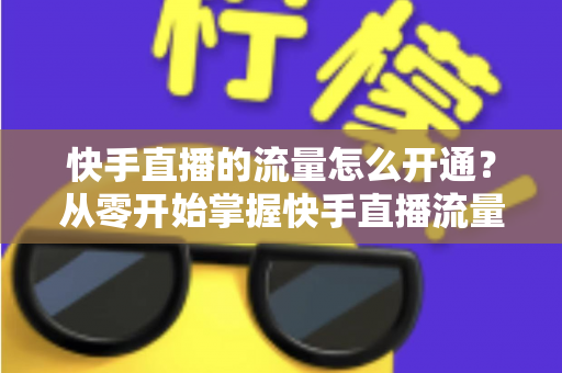 快手直播的流量怎么开通?从零开始掌握快手直播流量获取的完整攻略 快手直播的流量怎么开通?从零开始掌握快手直播流量获取的完整攻略