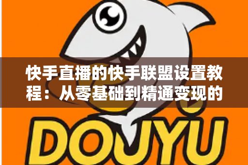 快手直播的快手联盟设置教程：从零基础到精通变现的完整操作指南