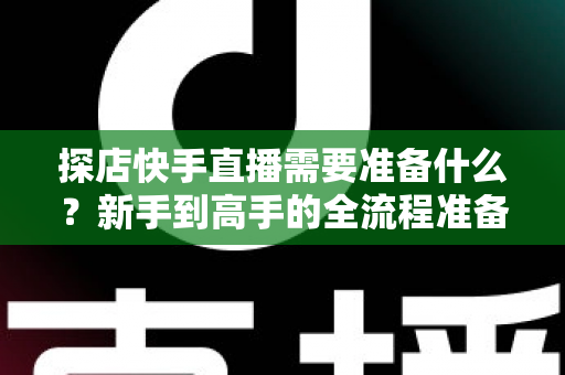 探店快手直播需要准备什么？新手到高手的全流程准备清单与实战指南