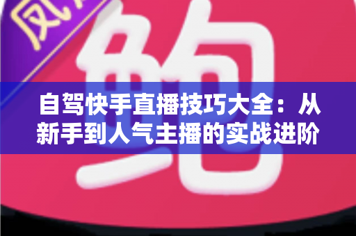 自驾快手直播技巧大全:从新手到人气主播的实战进阶指南 自驾快手直播技巧大全:从新手到人气主播的实战进阶指南