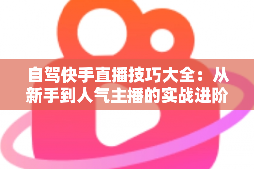 自驾快手直播技巧大全：从新手到人气主播的实战进阶指南