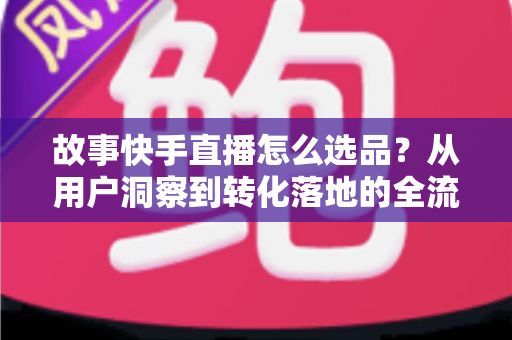 故事快手直播怎么选品？从用户洞察到转化落地的全流程实战指南