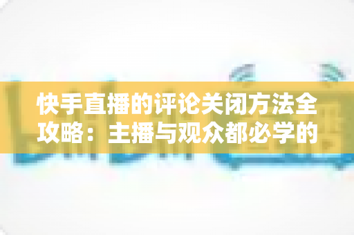 快手直播的评论关闭方法全攻略：主播与观众都必学的评论管理实用技巧