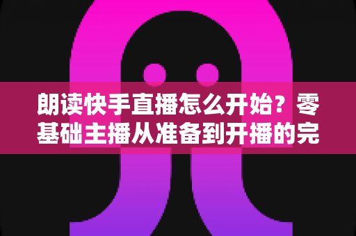 朗读快手直播怎么开始?零基础主播从准备到开播的完整实战指南 朗读快手直播怎么开始?零基础主播从准备到开播的完整实战指南