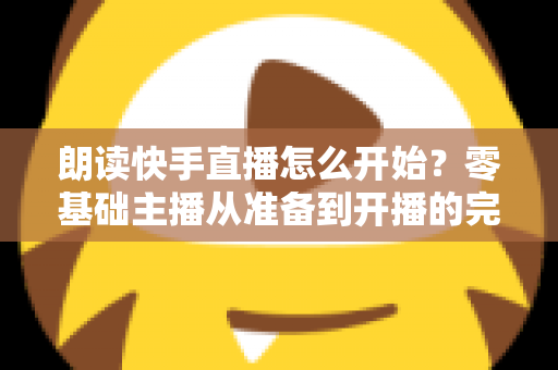 朗读快手直播怎么开始？零基础主播从准备到开播的完整实战指南