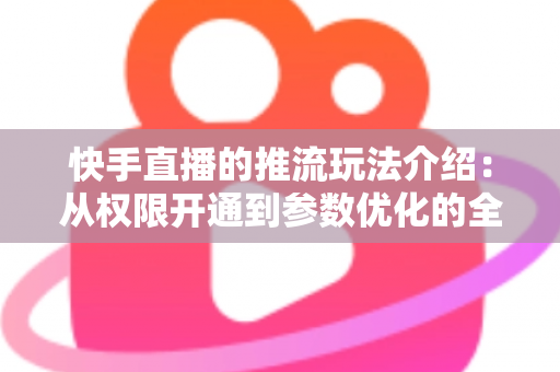 快手直播的推流玩法介绍：从权限开通到参数优化的全流程实战指南