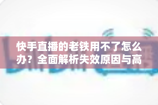 快手直播的老铁用不了怎么办？全面解析失效原因与高效解决方法指南