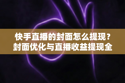 快手直播的封面怎么提现？封面优化与直播收益提现全流程详解