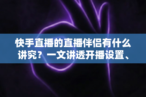 快手直播的直播伴侣有什么讲究？一文讲透开播设置、使用技巧与避坑指南