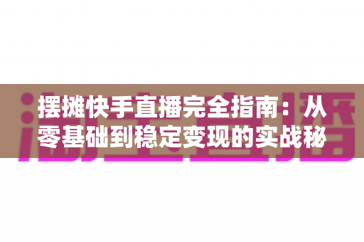 摆摊快手直播完全指南:从零基础到稳定变现的实战秘籍,手把手教你把地摊生意做成网红直播间 摆摊快手直播完全指南:从零基础到稳定变现的实战秘籍,手把手教你把地摊生意做成网红直播间