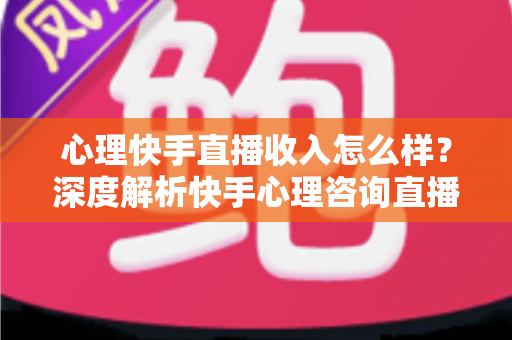 心理快手直播收入怎么样？深度解析快手心理咨询直播的真实收入与赚钱之道