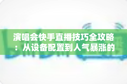 演唱会快手直播技巧全攻略：从设备配置到人气暴涨的实战指南