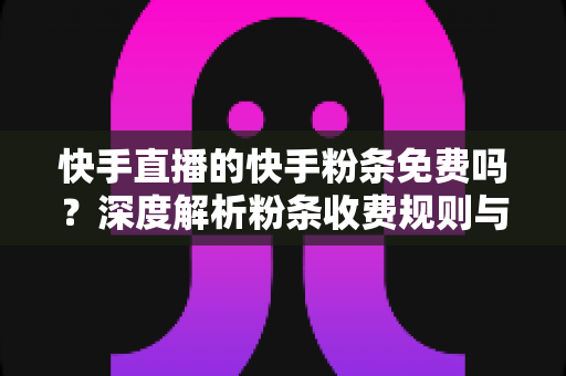 快手直播的快手粉条免费吗？深度解析粉条收费规则与免费获取技巧