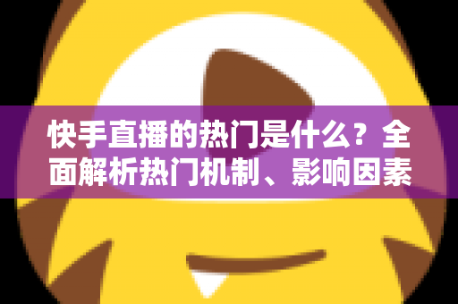 快手直播的热门是什么？全面解析热门机制、影响因素与上热门实战技巧