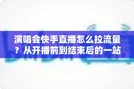 演唱会快手直播怎么拉流量？从开播前到结束后的一站式引流涨粉实战指南