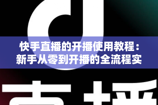 快手直播的开播使用教程：新手从零到开播的全流程实战指南
