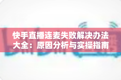快手直播连麦失败解决办法大全：原因分析与实操指南一次讲透