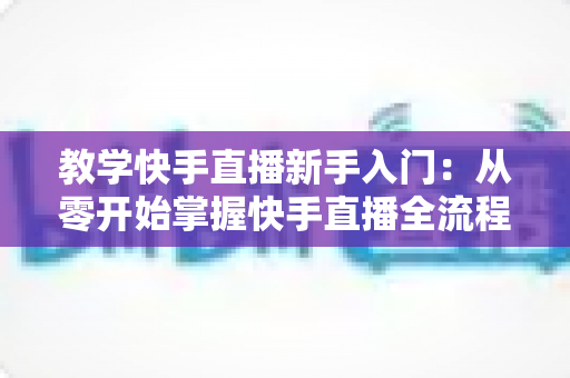 教学快手直播新手入门:从零开始掌握快手直播全流程的实战指南 教学快手直播新手入门:从零开始掌握快手直播全流程的实战指南