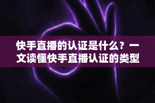 快手直播的认证是什么？一文读懂快手直播认证的类型、流程与核心价值