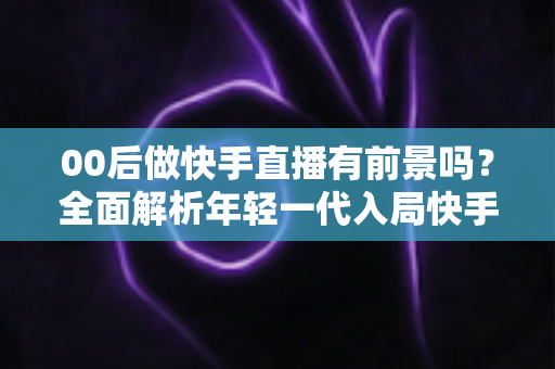 00后做快手直播有前景吗?全面解析年轻一代入局快手直播的机遇、挑战与实战指南 00后做快手直播有前景吗?全面解析年轻一代入局快手直播的机遇、挑战与实战指南