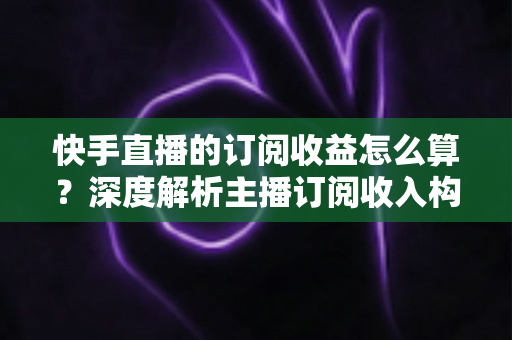 快手直播的订阅收益怎么算？深度解析主播订阅收入构成与赚钱技巧