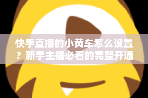 快手直播的小黄车怎么设置？新手主播必看的完整开通教程与带货运营指南