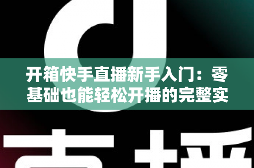 开箱快手直播新手入门:零基础也能轻松开播的完整实战指南 开箱快手直播新手入门:零基础也能轻松开播的完整实战指南