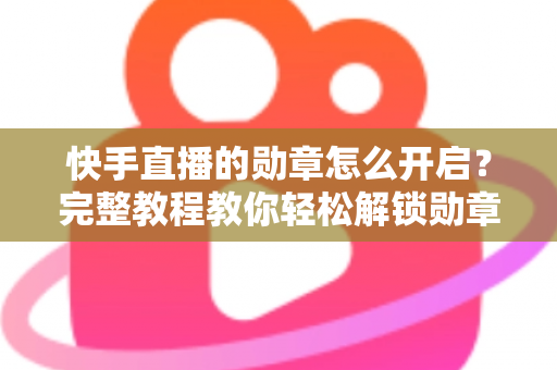 快手直播的勋章怎么开启？完整教程教你轻松解锁勋章功能，提升直播间互动与人气