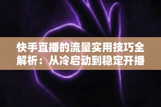 快手直播的流量实用技巧全解析:从冷启动到稳定开播的实战运营指南 快手直播的流量实用技巧全解析:从冷启动到稳定开播的实战运营指南