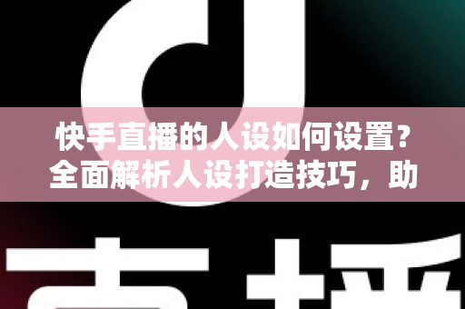 快手直播的人设如何设置？全面解析人设打造技巧，助你快速涨粉变现