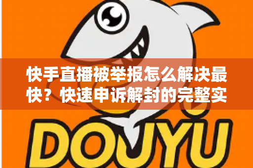 快手直播被举报怎么解决最快？快速申诉解封的完整实操指南