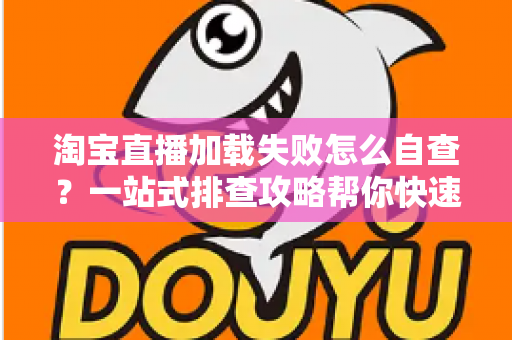 淘宝直播加载失败怎么自查？一站式排查攻略帮你快速恢复流畅观看