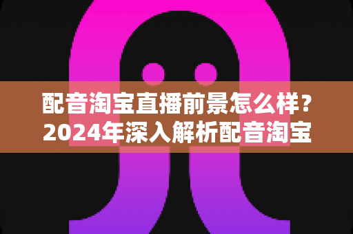 配音淘宝直播前景怎么样？2024年深入解析配音淘宝直播的职业机遇与赚钱潜力