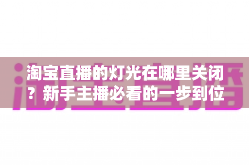 淘宝直播的灯光在哪里关闭？新手主播必看的一步到位操作教程与实用技巧