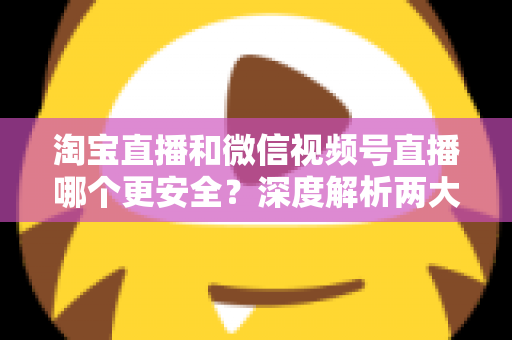 淘宝直播和微信视频号直播哪个更安全？深度解析两大直播购物平台的安全保障与避坑指南