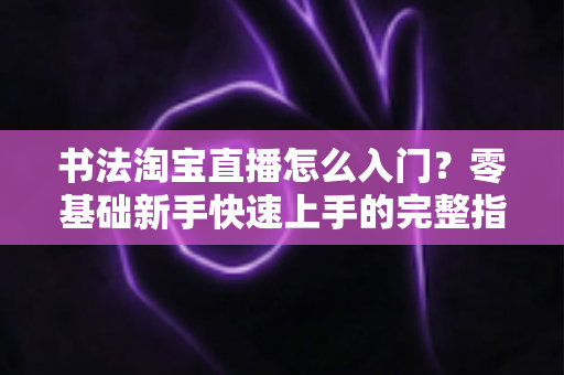 书法淘宝直播怎么入门?零基础新手快速上手的完整指南 书法淘宝直播怎么入门?零基础新手快速上手的完整指南