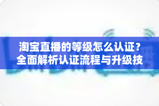 淘宝直播的等级怎么认证？全面解析认证流程与升级技巧