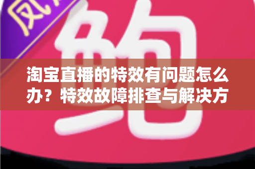 淘宝直播的特效有问题怎么办？特效故障排查与解决方法全攻略