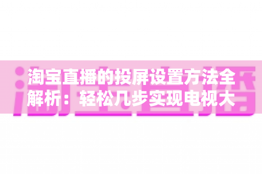 淘宝直播的投屏设置方法全解析：轻松几步实现电视大屏观看，全面提升购物体验