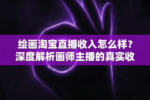 绘画淘宝直播收入怎么样？深度解析画师主播的真实收入水平、变现渠道与提升技巧